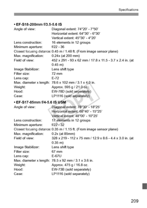 Page 209209
Specifications
• EF-S18-200mm f/3.5-5.6 ISAngle of view: Diagonal extent: 74°20’ - 7°50’Horizontal extent: 64°30’ - 6°30’
Vertical extent: 45°30’ - 4°20’
Lens construction: 16 elements in 12 groups
Minimum aperture: f/22 - 36
Closest focusing distance: 0.45 m / 1.48 ft. (From image sensor plane)
Max. magnification: 0.24x (at 200 mm)
Field of view: 452 x 291 - 93 x 62 mm / 17.8 x 11.5 - 3.7 x 2.4 in. (at  0.45 m)
Image Stabilizer: Lens shift type
Filter size: 72 mm
Lens cap: E-72
Max. diameter x...