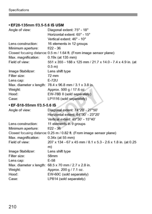 Page 210210
Specifications
• EF28-135mm f/3.5-5.6 IS USMAngle of view: Diagonal extent: 75° - 18°Horizontal extent: 65° - 15°
Vertical extent: 46° - 10°
Lens construction: 16 elements in 12 groups
Minimum aperture: f/22 - 36
Closest focusing distance: 0.5 m / 1.64 ft. (From image sensor plane)
Max. magnification: 0.19x (at 135 mm)
Field of view: 551 x 355 - 188 x 125 mm / 21.7 x 14.0 - 7.4 x 4.9 in. (at  0.5 m)
Image Stabilizer: Lens shift type
Filter size: 72 mm
Lens cap: E-72U
Max. diameter x length: 78.4 x...