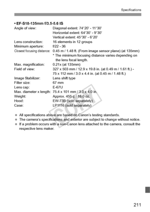 Page 211211
Specifications
• EF-S18-135mm f/3.5-5.6 ISAngle of view: Diagonal extent: 74°20’ - 11°30’
Horizontal extent: 64°30’ - 9°30’
Vertical extent: 45°30’ - 6°20’
Lens construction: 16 elements in 12 groups
Minimum aperture: f/22 - 36
Closest focusing distance:0.45 m / 1.48 ft. (From image sensor plane) (at 135mm)
* The minimum focusing distance varies depending on  the lens focal length.
Max. magnification: 0.21x (at 135mm)
Field of view: 327 x 503 mm / 12.9 x 19.8 in. (at 0.49 m / 1.61 ft.) - 75 x 112 mm...