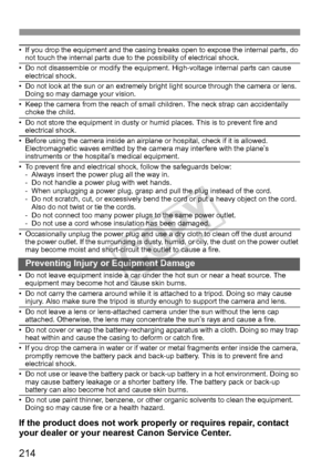 Page 214214
• If you drop the equipment and the casing breaks open to expose the internal parts, do not touch the internal parts due to the possibility of electrical shock.
• Do not disassemble or modify the equipment. High-voltage internal parts can cause electrical shock.
• Do not look at the sun or an extremely bright light source through the camera or lens. Doing so may damage your vision.
• Keep the camera from the reach of small children. The neck strap can accidentally choke the child.
• Do not store the...