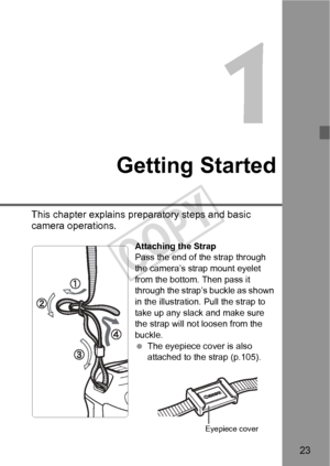 Page 2323
1
Getting Started
This chapter explains preparatory steps and basic 
camera operations.
Attaching the Strap
Pass the end of the strap through 
the camera’s strap mount eyelet 
from the bottom. Then pass it 
through the strap’s buckle as shown 
in the illustration. Pull the strap to 
take up any slack and make sure 
the strap will not loosen from the 
buckle.
  The eyepiece cover is also 
attached to the strap (p.105).
Eyepiece cover
COPY  