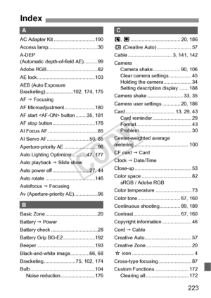 Page 223223
A
AC Adapter Kit ..............................190
Access lamp.................................... 30
A-DEP 
(Automatic depth-of-field AE) ..........99
Adobe RGB ..................................... 82
AE lock ..........................................103
AEB (Auto Exposure 
Bracketing) ....................102, 174, 175
AF J Focusing
AF Microadjustment ......................180
AF start  button ........ 35, 181
AF stop button...............................178
AI Focus AF...