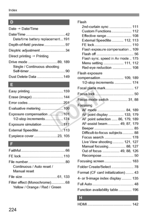 Page 224224
Index
D
Date J Date/Time
Date/Time ....................................... 42
Date/time battery replacement... 191
Depth-of-field preview ..................... 97
Dioptric adjustment ......................... 34
Direct printing  J Printing
Drive mode ............................. 89, 189 Single / Continuous shooting
Self-timer .................................... 90
Dust Delete Data .......................... 149
E
Easy printing ................................. 159
Erase (image)...