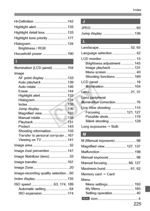 Page 225225
Index
Hi-Definition ..................................142
Highlight alert ................................133
Highlight detail loss .......................133
Highlight tone priority ....................177
Histogram......................................134Brightness / RGB
Household power ..........................190
I
Illumination (LCD panel) ...............104
Image AF point display ........................133
Auto playback ...........................139
Auto rotate...