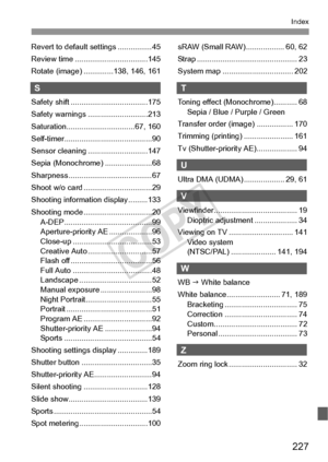 Page 227227
Index
Revert to default settings ................ 45
Review time ..................................145
Rotate (image) ..............138, 146, 161
S
Safety shift ....................................175
Safety warnings ............................213
Saturation................................ 67, 160
Self-timer.........................................90
Sensor cleaning ............................147
Sepia (Monochrome) ......................68
Sharpness.......................................67
Shoot...
