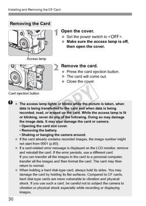Page 3030
Installing and Removing the CF Card
1Open the cover.
 Set the power switch to < 2>.
  Make sure the access lamp is off, 
then open the cover.
2Remove the card.
 Press the card ejection button.
X The card will come out.
  Close the cover.
Removing the Card
Access lamp
Card ejection button
  The access lamp lights or blinks while the picture is taken, when 
data is being transferred to the card and when data is being 
recorded, read, or erased on the  card. While the access lamp is lit 
or blinking,...