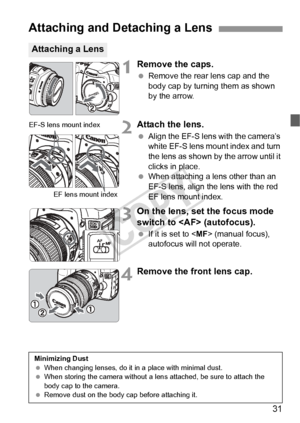 Page 3131
1Remove the caps.
 Remove the rear lens cap and the 
body cap by turning them as shown 
by the arrow.
2Attach the lens.
 Align the EF-S lens with the camera’s 
white EF-S lens mount index and turn 
the lens as shown by the arrow until it 
clicks in place.
 
When attaching a lens other than an 
EF-S lens, align the lens with the red 
EF lens mount index.
3On the lens, set the focus mode 
switch to  (autofocus).
  If it is set to  (manual focus), 
autofocus will not operate.
4Remove the front lens cap....