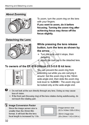 Page 3232
Attaching and Detaching a Lens
To zoom, turn the zoom ring on the lens 
with your fingers.
If you want to zoom, do it before 
focusing. Turning the zoom ring after 
achieving focus may throw off the 
focus slightly.
While pressing the lens release 
button, turn the lens as shown by 
the arrow.
 Turn the lens until it stops, then 
detach it.
 
Attach the dust cap to the detached lens.
To owners of the EF-S18-200mm f/3.5-5.6 IS kit lens:
You can prevent the zoom ring from 
extending out while you are...