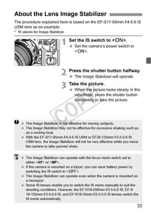 Page 3333
The procedure explained here is based on the EF-S17-85mm f/4-5.6 IS 
USM lens as an example.
*  IS stands for Image Stabilizer.
1Set the IS switch to .
 Set the camera’s power switch to 
.
2Press the shutter button halfway.
XThe Image Stabilizer will operate.
3Take the picture.
  When the picture looks steady in the 
viewfinder, press the shutter button 
completely to take the picture.
About the Lens Image Stabilizer
  The Image Stabilizer is not effective for moving subjects.
  The Image Stabilizer...