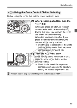 Page 3737
Basic Operation
Before using the  dial, set the power switch to .
(1)After pressing a  button, turn the 
< 5 > dial.
When you press a button, its function 
remains selected for 6 seconds ( 9). 
During this time, you can turn the <
5> 
dial to set the desired setting.
When the function turns off or if you 
press the shutter button halfway, the 
camera will be ready to shoot.
  Use this dial to select or set the white 
balance, drive mode, flash exposure 
compensation, AF point, etc.
(2)Tu r n  t h e  <...