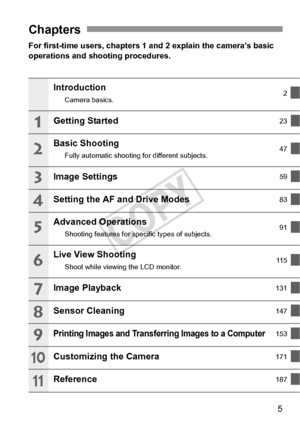 Page 55
For first-time users, chapters 1 and 2 explain the camera’s basic 
operations and shooting procedures.
Chapters
Introduction
Camera basics.2
Getting Started23
Basic Shooting
Fully automatic shooting 
for different subjects. 47
Image Settings59
Setting the AF and Drive Modes83
Advanced Operations
Shooting features for specific types of subjects. 91
Live View Shooting
Shoot while viewing the LCD monitor.11 5
Image Playback131
Sensor Cleaning147
Printing Images and Transferring Images to a Computer153...