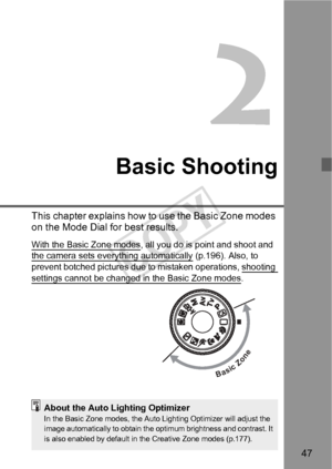 Page 4747
2
Basic Shooting
This chapter explains how to use the Basic Zone modes 
on the Mode Dial for best results.
With the Basic Zone modes, all you do is point and shoot and 
the camera sets everything automatically (p.196). Also, to 
prevent botched pictures due to mistaken operations, shooting 
settings cannot be changed in the Basic Zone modes.
BasicZone
About the Auto Lighting OptimizerIn the Basic Zone modes, the Auto Lighting Optimizer will adjust the 
image automatically to obtain the optimum...