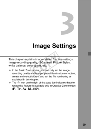 Page 5959
3
Image Settings
This chapter explains image-related function settings: 
Image-recording quality, ISO speed, Picture Styles, 
white balance, color space, etc.
 In the Basic Zone modes, you can only set the image-
recording quality and lens perip heral illumination correction, 
create and select folders, and set the file numbering as 
explained in this chapter.
  The  M icon on the right of the page title indicates that the 
respective feature is avail able only in Creative Zone modes 
( d , s , f , a,...
