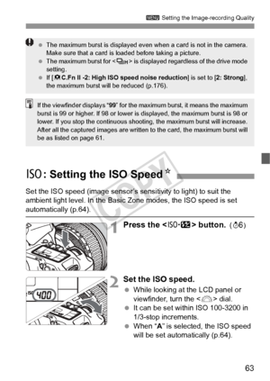 Page 6363
3 Setting the Image-recording Quality
Set the ISO speed (image sensor’s s ensitivity to light) to suit the 
ambient light level. In the Basic Zone modes, the ISO speed is set 
automatically (p.64).
1Press the  button. ()9
2Set the ISO speed.
  While looking at the LCD panel or 
viewfinder, turn the < 6> dial.
  It can be set within ISO 100-3200 in 
1/3-stop increments.
  When “ A” is selected, the ISO speed 
will be set automatically (p.64).
  The maximum burst is displayed even when a card is not in...