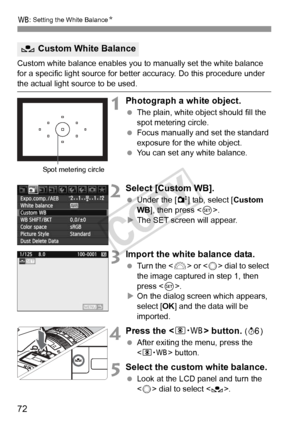 Page 7272
B: Setting the White Balance N
Custom white balance enables you to manually set the white balance 
for a specific light source for bette r accuracy. Do this procedure under 
the actual light source to be used.
1Photograph a white object.
 The plain, white object should fill the 
spot metering circle.
  Focus manually and set the standard 
exposure for the white object.
  You can set any white balance.
2Select [Custom WB].
 Under the [2 ] tab, select [Custom 
WB ], then press < 0>.
X The SET screen...