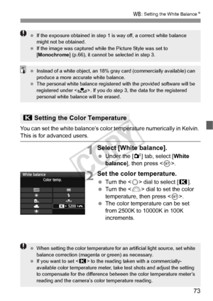 Page 7373
B: Setting the White Balance N
You can set the white balance’s color temperature numerically in Kelvin. This is for advanced users.
1Select [White balance].
 Under the [2 ] tab, select [White 
balance ], then press < 0>.
2Set the color temperature.
  Turn the < 5> dial to select [ P].
  Turn the < 6> dial to set the color 
temperature, then press < 0>.
  The color temperature can be set 
from 2500K to 10000K in 100K 
increments.
P Setting the Colo r Temperature
 If the exposure obtained in step 1 is...