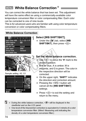 Page 7474
You can correct the white balance that has been set. This adjustment 
will have the same effect as using a commercially-available color 
temperature conversion filter or color compensating filter. Each color 
can be corrected to one of nine levels.
This is for advanced users who are familiar with using color temperature 
conversion or color compensating filters.
1Select [WB SHIFT/BKT].
  Under the [2 ] tab, select [WB 
SHIFT/BKT ], then press < 0>.
2Set the white balance correction.
  Use < 9> to move...