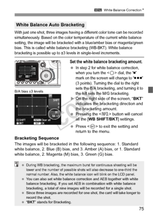 Page 7575
3 White Balance Correction N
With just one shot, three images having a different color tone can be recorded 
simultaneously. Based on the color temperature of the current white balance 
setting, the image will be bracketed with a blue/amber bias or magenta/green 
bias. This is called white balance bracketing (WB-BKT). White balance 
bracketing is possible up to ±3 levels in single-level increments.
Set the white balance bracketing amount.
 In step 2 for white balance correction, 
when you turn the <...