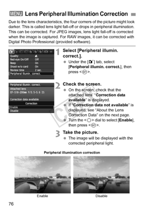 Page 7676
Due to the lens characteristics, the four corners of the picture might look 
darker. This is called lens light fall-o ff or drops in peripheral illumination. 
This can be corrected. For JPEG imag es, lens light fall-off is corrected 
when the image is captured. For RAW images, it can be corrected with 
Digital Photo Professional (provided software).
1Select [Peripheral illumin. 
correct.].
  Under the [1 ] tab, select 
[Peripheral illumin. correct.], then 
press < 0>.
2Check the screen.
  On the...