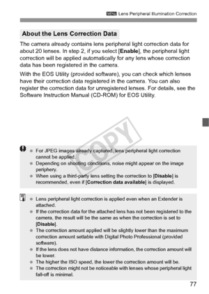 Page 7777
3 Lens Peripheral Illumination Correction
The camera already contains lens  peripheral light correction data for 
about 20 lenses. In step 2, if you select [ Enable], the peripheral light 
correction will be applied automatical ly for any lens whose correction 
data has been registered in the camera.
With the EOS Utility (provided soft ware), you can check which lenses 
have their correction data registered in the camera. You can also 
register the correction data for unregi stered lenses. For...