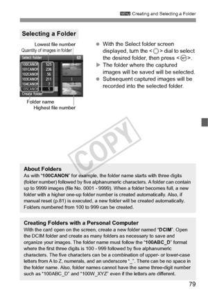 Page 7979
3 Creating and Selecting a Folder
 With the Select folder screen 
displayed, turn the < 5> dial to select 
the desired folder, then press < 0>.
X The folder where the captured 
images will be saved will be selected.
  Subsequent captured images will be 
recorded into the selected folder.
Selecting a Folder
Quantity of images in folder
Folder name
Lowest file number
Highest file number
About FoldersAs with “ 100CANON ” for example, the folder name starts with three digits 
(folder number) followed by...