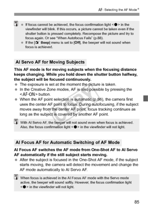 Page 8585
f: Selecting the AF Mode N
This AF mode is for moving subjects when the focusing distance 
keeps changing. While you hold down the shutter button halfway, 
the subject will be focused continuously.
 The exposure is set at the moment the picture is taken.
  In the Creative Zone modes, AF is also possible by pressing the 
 button.
  When the AF point selection is automatic (p.86), the camera first 
uses the center AF point to focus.  During autofocusing, if the subject 
moves away from the center AF po...