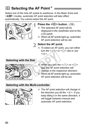 Page 8686
Select one of the nine AF points to autofocus. In the Basic Zone and 
 modes, automatic AF point  selection will take effect 
automatically. You cannot select the AF point.
1Press the  button. (9 )
X The selected AF point will be 
displayed in the viewfinder and on the 
LCD panel.
  When all AF points light up, automatic 
AF point selection will be set.
2Select the AF point.
 To select an AF point, you can either 
turn the < 6> or < 5> dial or use 
< 9 >.
  When you turn the < 6> or < 5> 
dial, the AF...