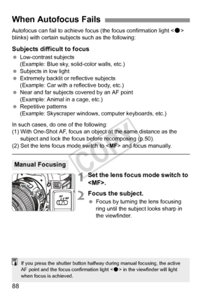 Page 8888
Autofocus can fail to achieve focus (the focus confirmation light < o> 
blinks) with certain subjec ts such as the following:
Subjects difficult to focus
 Low-contrast subjects
(Example: Blue sky, solid-color walls, etc.)
  Subjects in low light
  Extremely backlit or  reflective subjects
(Example: Car with a reflective body, etc.)
  Near and far subjects covered by an AF point
(Example: Animal in a cage, etc.)
  Repetitive patterns
(Example: Skyscraper windows, computer keyboards, etc.)
In such...