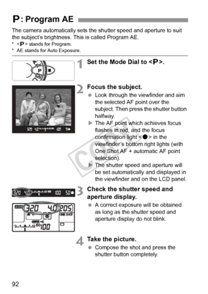 Page 9292
The camera automatically sets the shutter speed and aperture to suit 
the subject’s brightness. This is called Program AE.
* stands for Program.* AE stands for Auto Exposure.
1Set the Mode Dial to < d>.
2Focus the subject.
  Look through the viewfinder and aim 
the selected AF point over the 
subject. Then press the shutter button 
halfway.
X The AF point which achieves focus 
flashes in red, and the focus 
confirmation light < o> in the 
viewfinder’s bottom right lights (with 
One Shot AF + automatic...