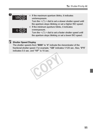 Page 9595
s: Shutter-Priority AE
 If the maximum aperture blinks, it indicates 
underexposure.
Turn the < 6> dial to set a slower shutter speed until 
the aperture stops blinking or set a higher ISO speed.
  If the minimum aperture blinks, it indicates 
overexposure.
Turn the < 6> dial to set a faster shutter speed until 
the aperture stops blinking or set a lower ISO speed.
Shutter Speed Display
The shutter speeds from “ 8000” to “4” indicate the denominator of the 
fractional shutter speed. For example, “...