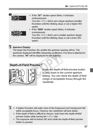 Page 9797
f: Aperture-Priority AE
Press the depth-of-field preview button 
to stop down to the current aperture 
setting. You can check the depth of field 
(range of acceptable focus) through the 
viewfinder.
Depth-of-Field Preview N
 If the “ 30” shutter speed blinks, it indicates 
underexposure.
Turn the < 6> dial to set a larger aperture (smaller 
f/number) until the blinking stops or set a higher ISO 
speed.
  If the “ 8000” shutter speed blinks, it indicates 
overexposure.
Turn the < 6> dial to set a...