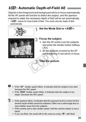 Page 9999
Objects in the foreground and background will be in focus automatically. 
All the AF points will function to detect the subject, and the aperture 
required to attain the necessary depth of field will be set automatically.
*< 8 > stands for Auto-Depth of field. This mode sets the depth of field automatically.
1Set the Mode Dial to < 8>.
2Focus the subject.
 Aim the AF points over the subjects 
and press the shutter button halfway 
(0 ).
  All the subjects covered by the AF 
points flashing in red will...