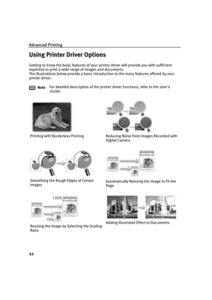 Page 26Advanced Printing
22
Using Printer Driver Options
Getting to know the basic features of your printer driver will provide you with sufficient 
expertise to print a wide range of images and documents.
The illustrations below provide a basic introduction to the many features offered by your 
printer driver.
NoteFor detailed description of the printer driver functions, refer to the 
User’s 
Guide
.
Printing with Borderless Printing Reducing Noise from Images Recorded with 
Digital Camera
Smoothing the Rough...