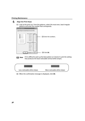 Page 42Printing Maintenance
38
4 Align the Print Head.
(1)Look at the print out. From the patterns, select the most even, least irregular 
patterns and enter the number that corresponds.
(4)When the confirmation message is displayed, click OK
OKOK OK. NoteIf it is difficult to pick up the best pattern on Column H, pick the setting 
that produces the least noticeable vertical white stripes.
(2)Enter the numbers.
(3)Click OK
OKOK OK.
Less noticeable white stripes More noticeable white stripes 