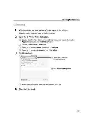 Page 43Printing Maintenance
39
1With the printer on, load a sheet of Letter paper in the printer.
Move the paper thickness lever to the left position.
2Open the BJ Printer Utility dialog box.
(1)Double-click the hard disk icon where the printer driver was installed, the 
Applications
ApplicationsApplications Applications folder, and the Utilities
UtilitiesUtilities Utilities folder.
(2)Double-click the Print Center
Print CenterPrint Center Print Center icon.
(3)Select i455 from the Name
NameName Name list and...