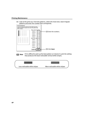 Page 44Printing Maintenance
40
(1)Look at the print out. From the patterns, select the most even, least irregular 
patterns and enter the number that corresponds.
NoteIf it is difficult to pick up the best pattern on Column H, pick the setting 
that produces the least noticeable vertical white stripes.
(2)Enter the numbers.
(3)Click Send
SendSend Send.
Less noticeable white stripes More noticeable white stripes 