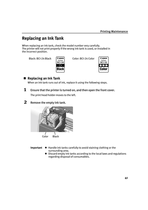 Page 45Printing Maintenance
41
Replacing an Ink Tank
When replacing an ink tank, check the model number very carefully. 
The printer will not print properly if the wrong ink tank is used, or installed in 
the incorrect position.
„Replacing an Ink Tank
When an ink tank runs out of ink, replace it using the following steps.
1Ensure that the printer is turned on, and then open the front cover.
The print head holder moves to the left.
2Remove the empty ink tank.
ImportantzHandle ink tanks carefully to avoid...