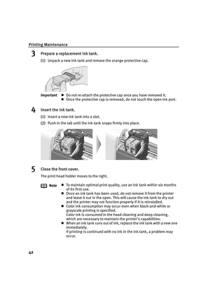 Page 46Printing Maintenance
42
3Prepare a replacement ink tank.
(1)Unpack a new ink tank and remove the orange protective cap.
4Insert the ink tank.
(1)Insert a new ink tank into a slot.
(2)Push in the tab until the ink tank snaps firmly into place.
5Close the front cover.
The print head holder moves to the right. ImportantzDo not re-attach the protective cap once you have removed it.
zOnce the protective cap is removed, do not touch the open ink port.
NotezTo maintain optimal print quality, use an ink tank...