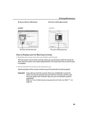 Page 49Printing Maintenance
45
BJ Status Monitor (Windows) BJ Printer Utility (Macintosh)
How to Display Low Ink Warning Correctly
• Reset the ink counter every time you install a new ink tank.
The ink counter cannot work correctly unless you synchronize it with the actual ink 
level. The ink counter can only be adjusted when it is reset at the time a new ink tank 
is installed.
• Do not reset the ink counter of an ink tank in use.
Synchronization of the counter and the actual ink level will not work properly....