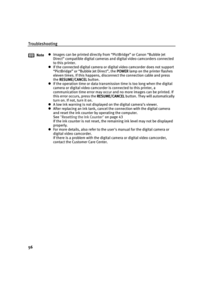 Page 60Troubleshooting
56
NotezImages can be printed directly from “PictBridge” or Canon “Bubble Jet 
Direct” compatible digital cameras and digital video camcorders connected 
to this printer.
zIf the connected digital camera or digital video camcorder does not support 
“PictBridge” or “Bubble Jet Direct”, the POWER
POWERPOWER POWER lamp on the printer flashes 
eleven times. If this happens, disconnect the connection cable and press 
the RESUME/CANCEL
RESUME/CANCELRESUME/CANCEL RESUME/CANCEL button.
zIf the...