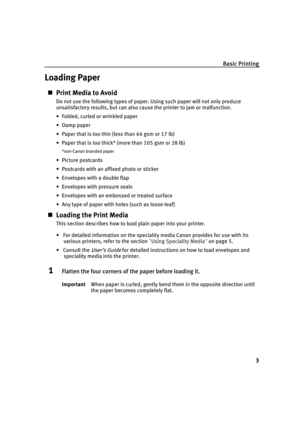 Page 7Basic Printing
3
Loading Paper
„Print Media to Avoid
Do not use the following types of paper. Using such paper will not only produce 
unsatisfactory results, but can also cause the printer to jam or malfunction.
• Folded, curled or wrinkled paper
• Damp paper
• Paper that is too thin (less than 64 gsm or 17 lb)
• Paper that is too thick* (more than 105 gsm or 28 lb)
*non-Canon branded paper
•Picture postcards
• Postcards with an affixed photo or sticker 
• Envelopes with a double flap
• Envelopes with...