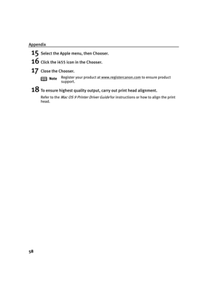 Page 62Appendix
58
15Select the Apple menu, then Chooser.
16Click the i455 icon in the Chooser.
17Close the Chooser.
18To ensure highest quality output, carry out print head alignment.
Refer to the Mac OS 9 Printer Driver Guide for instructions or how to align the print 
head.NoteRegister your product at www.registercanon.com
 to ensure product 
support. 