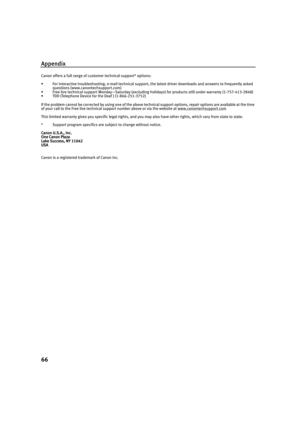 Page 70Appendix
66
Canon offers a full range of customer technical support* options:
• For interactive troubleshooting, e-mail technical support, the latest driver downloads and answers to frequently asked 
questions (www.canontechsupport.com)
• Free live technical support Monday—Saturday (excluding holidays) for products still under warranty (1-757-413-2848) 
• TDD (Telephone Device for the Deaf ) (1-866-251-3752)
If the problem cannot be corrected by using one of the above technical support options, repair...