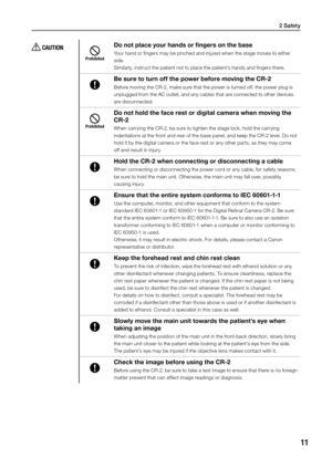 Page 112 Safety
11
 CAUTION
Prohibited
Do not place your hands or fingers on the base
Your hand or fingers may be pinched and injured when the stage moves to either 
side.
Similarly, instruct the patient not to place the patient’s hands and fingers there.
Be sure to turn off the power before moving the CR-2
Before moving the CR-2, make sure that the power is turned off, the power plug is 
unplugged from the AC outlet, and any cables that are connected to other devices 
are disconnected.
Prohibited
Do not hold...