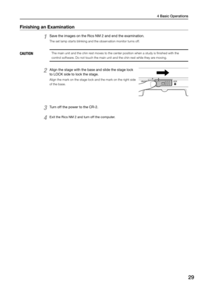 Page 294 Basic Operations
29
Finishing an Examination 
1 Save the images on the Rics NM 2 and end the examination. 
The set lamp starts blinking and the observation monitor turns off. 
CAUTIONThe main unit and the chin rest moves to the center position when a study is finished with the 
control software. Do not touch the main unit and the chin rest while they are moving.
2 Align the stage with the base and slide the stage lock 
to LOCK side to lock the stage. 
Align the mark on the stage lock and the mark on...