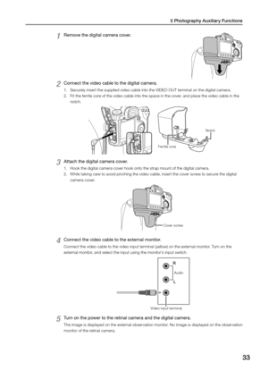 Page 335 Photography Auxiliary Functions
33
1 Remove the digital camera cover. 
2 Connect the video cable to the digital camera. 
1. Securely insert the supplied video cable into the VIDEO OUT terminal on the digital camera. 
2.  Fit the ferrite core of the video cable into the space in the cover, and place the video cable in the 
notch. 
Ferrite core  Notch 
3 Attach the digital camera cover. 
1. 
Hook the digital camera cover hook onto the strap mount of the digital camera. 
2.  While taking care to avoid...