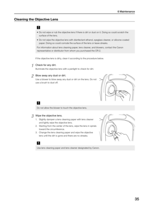 Page 356 Maintenance
35
Cleaning the Objective Lens 
•	Do not wipe or rub the objective lens if there is dirt or dust on it. Doing so could scratch the 
surface of the lens. 
•	 Do not wipe the objective lens with disinfectant ethanol, eyeglass cleaner, or silicone-coated 
paper. Doing so could corrode the surface of the lens or leave streaks. 
For information about lens cleaning paper, lens cleaner, and blowers, contact the Canon 
representative or distributor from whom you purchased the CR-2. 
If the...