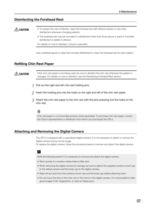 Page 376 Maintenance
37
Disinfecting the Forehead Rest
 CAUTION•	To prevent the risk of infection, wipe the forehead rest with ethanol solution or any other 
disinfectant whenever changing patients.
•	 The forehead rest may be corroded if a disinfectant other than those above is used or if another 
disinfectant is added to ethanol.
For details on how to disinfect, consult a specialist.
Use a sanitized gauze or wipe that includes disinfectant to clean the forehead rest for each patient. 
Refilling Chin Rest...