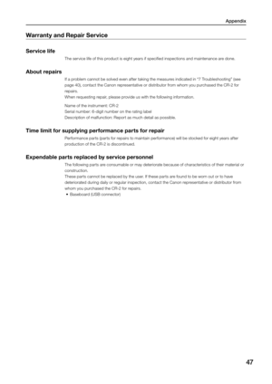 Page 47Appendix
47
Warranty and Repair Service 
Service life 
The service life of this product is eight years if specified inspections and maintenance are done. 
About repairs 
If a problem cannot be solved even after taking the measures indicated in “7 Troubleshooting” (see 
page 40), contact the Canon representative or distributor from whom you purchased the CR-2 for 
repairs. 
When requesting repair, please provide us with the following information. 
Name of the instrument: CR-2 
Serial number: 6-digit...