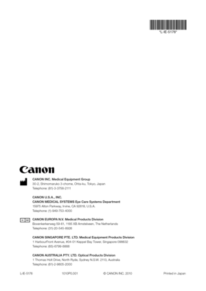 Page 48CANON INC. Medical Equipment Group
30-2, Shimomaruko 3-chome, Ohta-ku, Tokyo, Japan
Telephone: (81)-3-3758-2111
CANON U.S.A., INC.
CANON MEDICAL SYSTEMS Eye Care Systems Department
15975 Alton Parkway, Irvine, CA 92618, U.S.A.
Telephone: (1)-949-753-4000
CANON EUROPA N.V. Medical Products Division
Bovenkerkerweg 59-61, 1185 XB Amstelveen, The Netherlands
Telephone: (31)-20-545-8926
CANON SINGAPORE PTE. LTD. Medical Equipment Products Division
1 HarbourFront Avenue, #04-01 Keppel Bay Tower, Singapore...